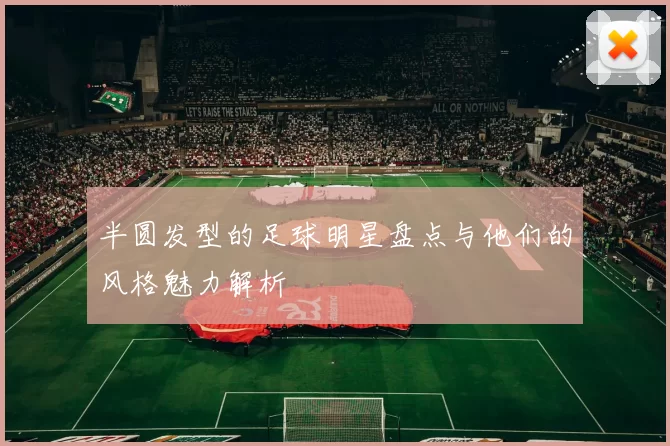 半圆发型的足球明星盘点与他们的风格魅力解析