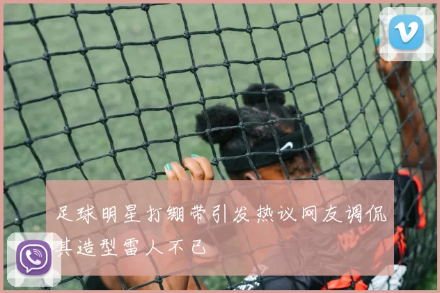 足球明星打绷带引发热议网友调侃其造型雷人不已