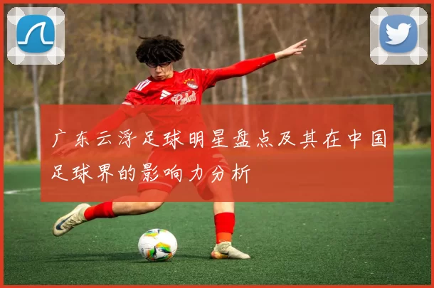 广东云浮足球明星盘点及其在中国足球界的影响力分析
