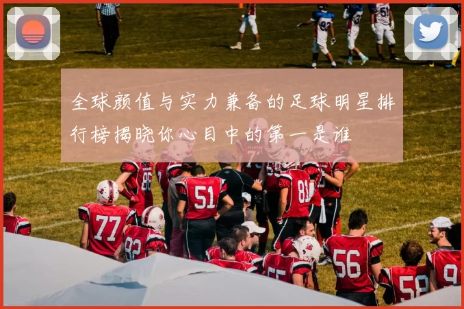 全球颜值与实力兼备的足球明星排行榜揭晓你心目中的第一是谁