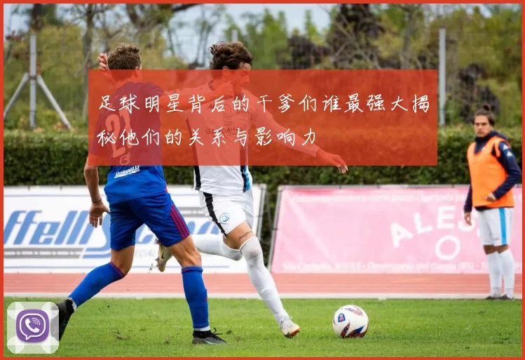 足球明星背后的干爹们谁最强大揭秘他们的关系与影响力