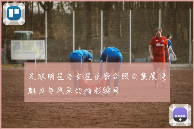 足球明星与女星亲密合照合集展现魅力与风采的精彩瞬间