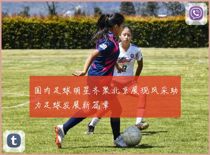 国内足球明星齐聚北京展现风采助力足球发展新篇章