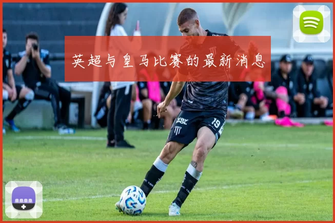 英超与皇马比赛的最新消息