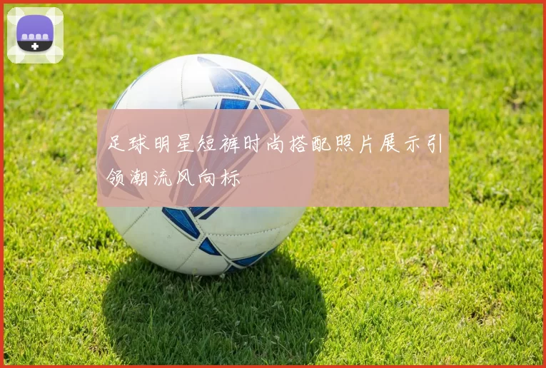 足球明星短裤时尚搭配照片展示引领潮流风向标
