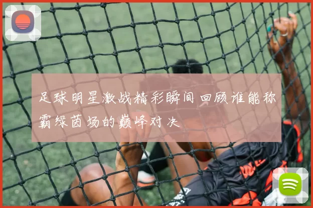 足球明星激战精彩瞬间回顾谁能称霸绿茵场的巅峰对决