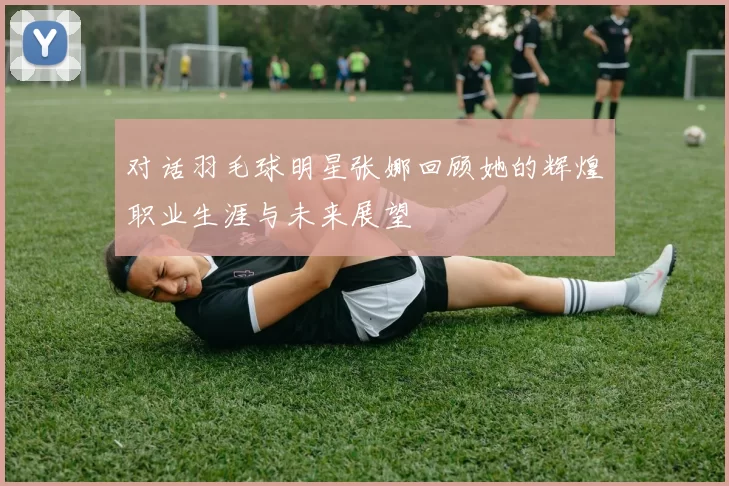 对话羽毛球明星张娜回顾她的辉煌职业生涯与未来展望