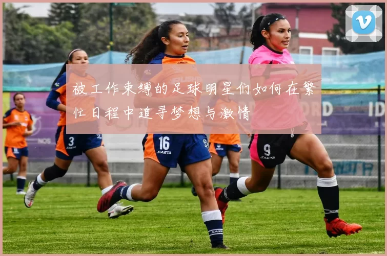 被工作束缚的足球明星们如何在繁忙日程中追寻梦想与激情