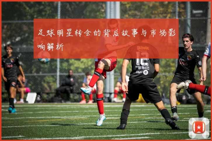 足球明星转会的背后故事与市场影响解析