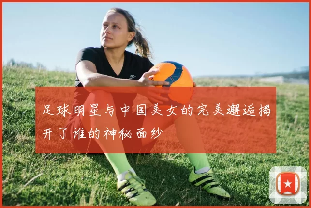 足球明星与中国美女的完美邂逅揭开了谁的神秘面纱