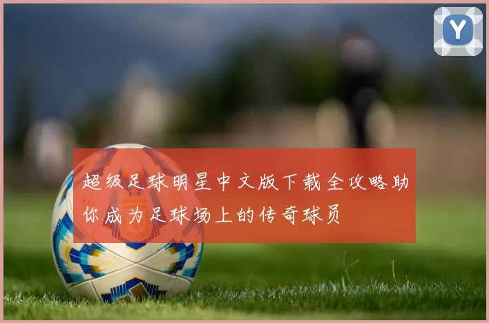 超级足球明星中文版下载全攻略助你成为足球场上的传奇球员
