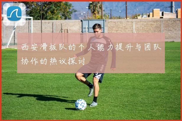 西安滑板队的个人能力提升与团队协作的热议探讨