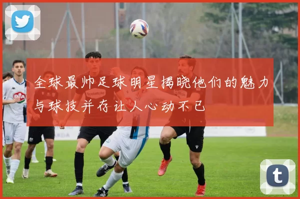 全球最帅足球明星揭晓他们的魅力与球技并存让人心动不已