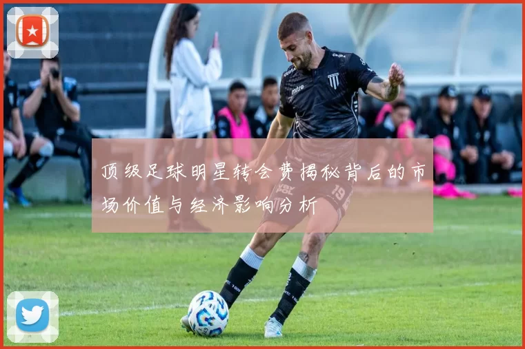 顶级足球明星转会费揭秘背后的市场价值与经济影响分析