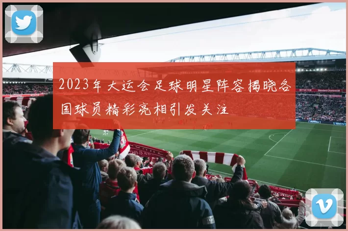2023年大运会足球明星阵容揭晓各国球员精彩亮相引发关注