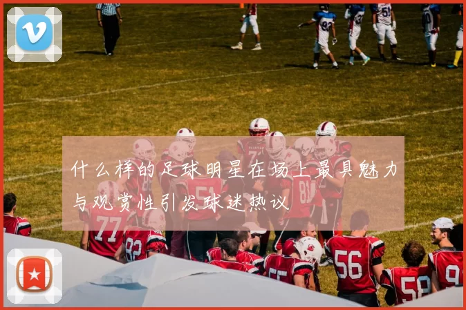 什么样的足球明星在场上最具魅力与观赏性引发球迷热议