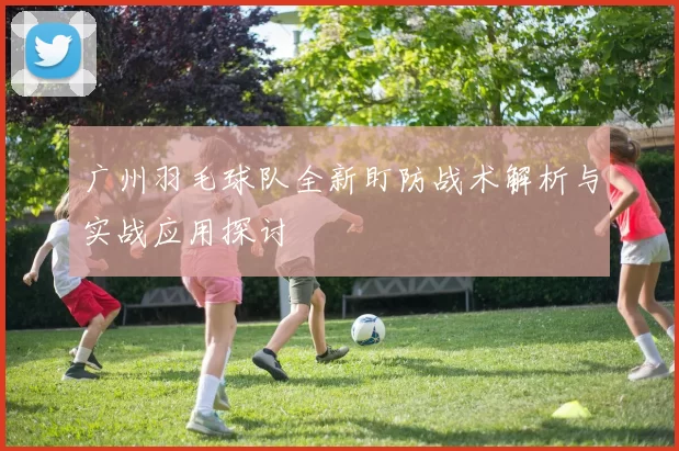 广州羽毛球队全新盯防战术解析与实战应用探讨