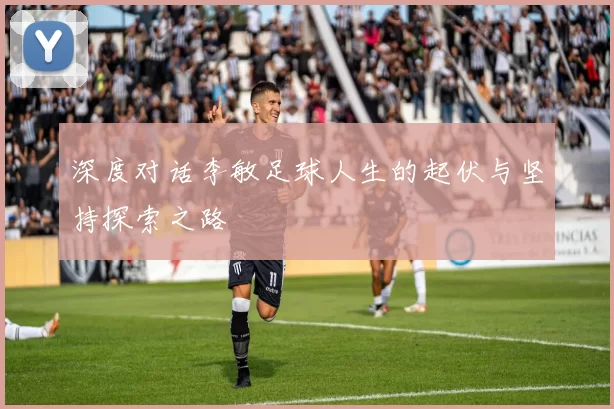 深度对话李敏足球人生的起伏与坚持探索之路