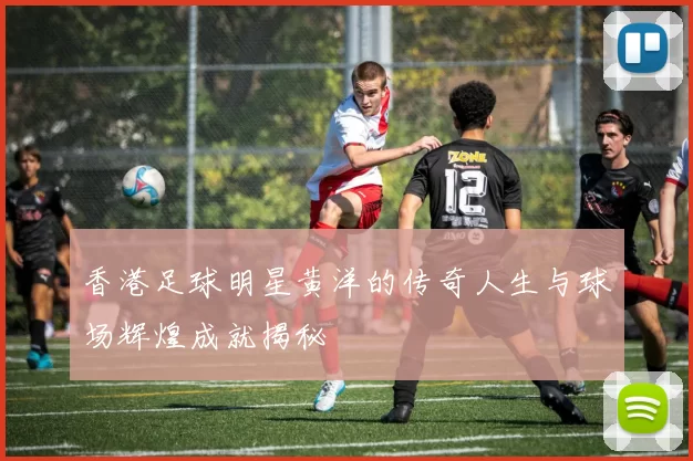 香港足球明星黄洋的传奇人生与球场辉煌成就揭秘