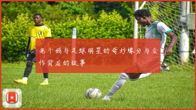 老干妈与足球明星的奇妙缘分与合作背后的故事