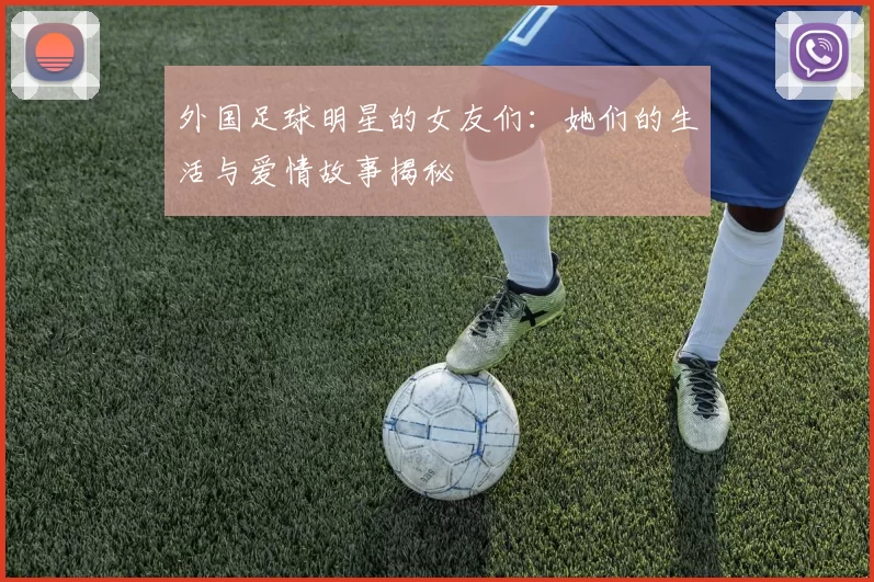 外国足球明星的女友们：她们的生活与爱情故事揭秘
