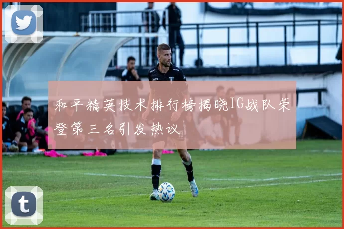 和平精英技术排行榜揭晓IG战队荣登第三名引发热议