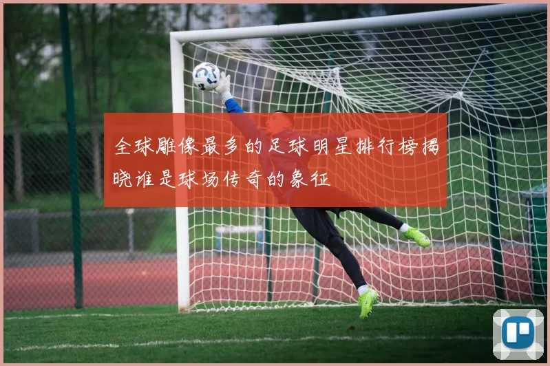 全球雕像最多的足球明星排行榜揭晓谁是球场传奇的象征