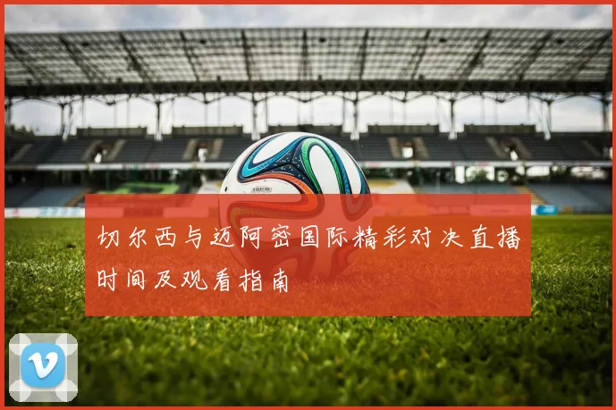 切尔西与迈阿密国际精彩对决直播时间及观看指南