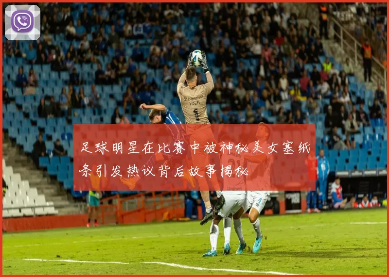 足球明星在比赛中被神秘美女塞纸条引发热议背后故事揭秘