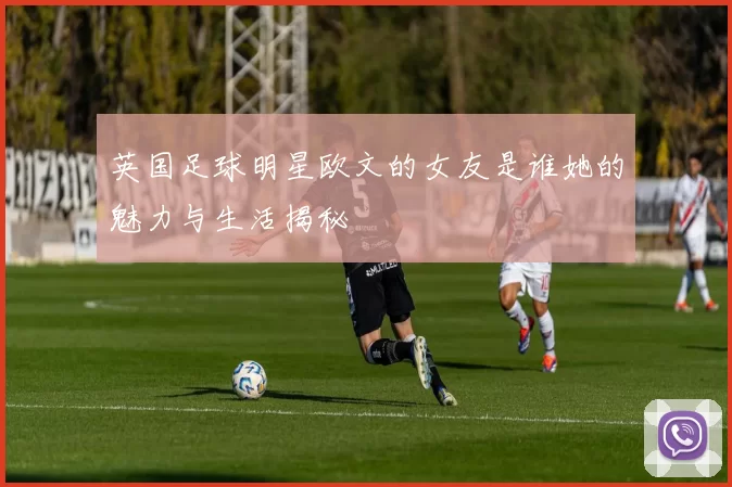 英国足球明星欧文的女友是谁她的魅力与生活揭秘