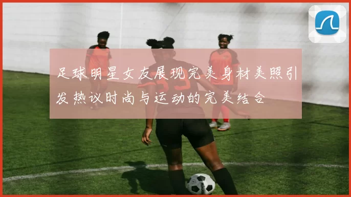 足球明星女友展现完美身材美照引发热议时尚与运动的完美结合