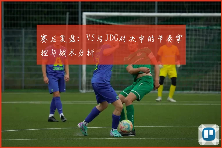 赛后复盘：V5与JDG对决中的节奏掌控与战术分析