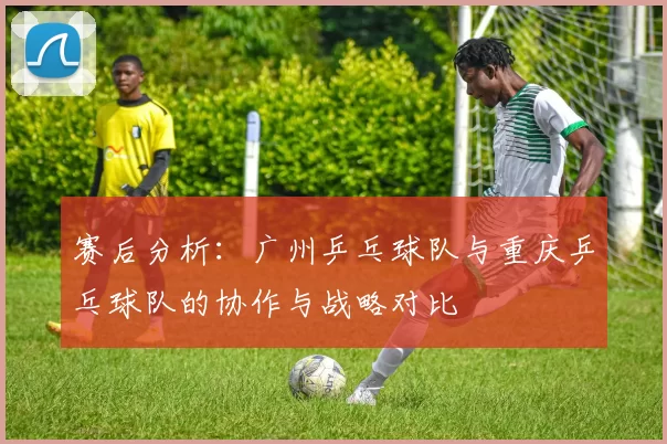 赛后分析：广州乒乓球队与重庆乒乓球队的协作与战略对比