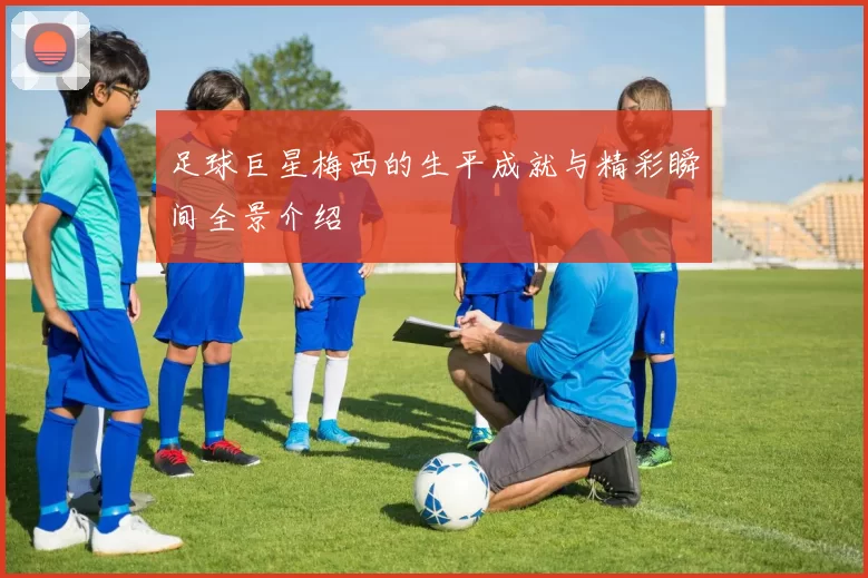 足球巨星梅西的生平成就与精彩瞬间全景介绍