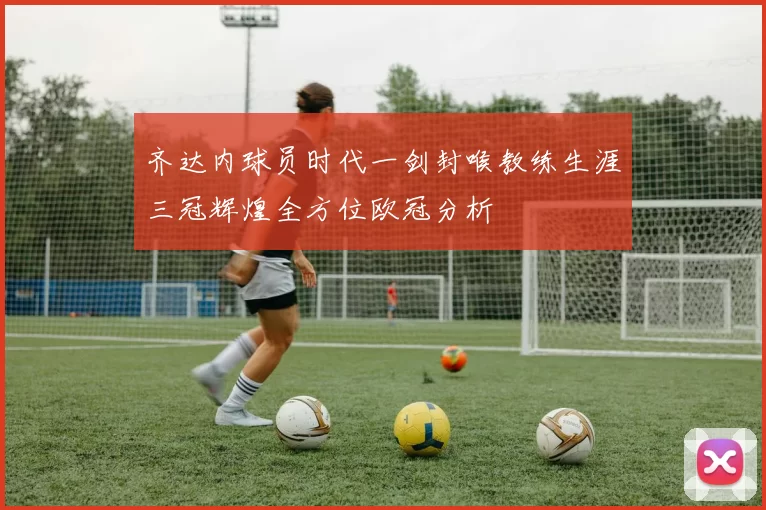 齐达内球员时代一剑封喉教练生涯三冠辉煌全方位欧冠分析