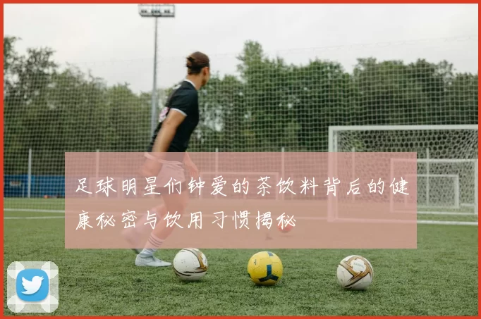 足球明星们钟爱的茶饮料背后的健康秘密与饮用习惯揭秘