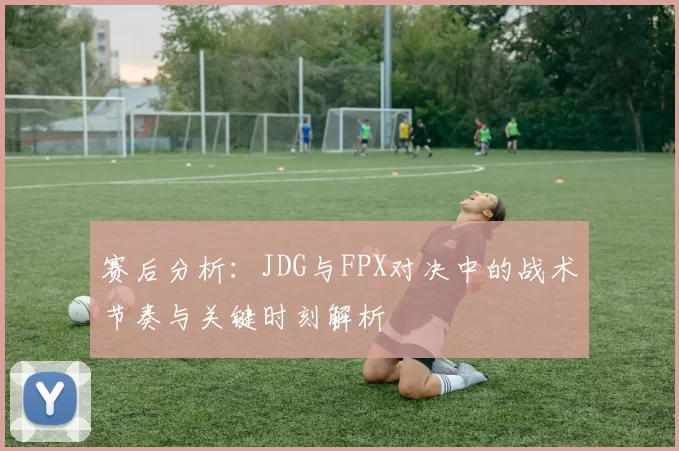 赛后分析：JDG与FPX对决中的战术节奏与关键时刻解析