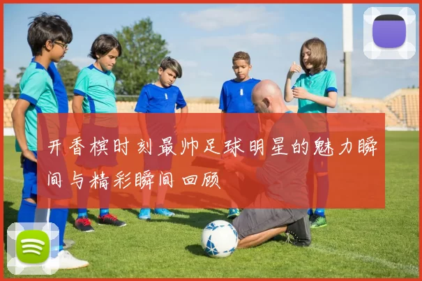 开香槟时刻最帅足球明星的魅力瞬间与精彩瞬间回顾