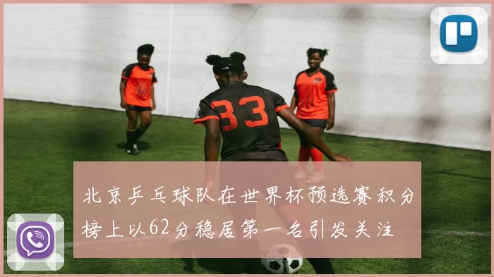 北京乒乓球队在世界杯预选赛积分榜上以62分稳居第一名引发关注