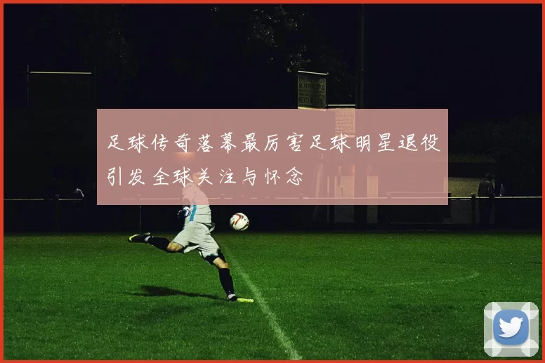 足球传奇落幕最厉害足球明星退役引发全球关注与怀念