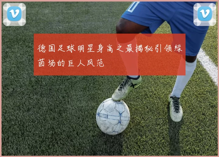 德国足球明星身高之最揭秘引领绿茵场的巨人风范