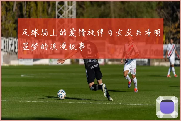 足球场上的爱情旋律与女友共谱明星梦的浪漫故事