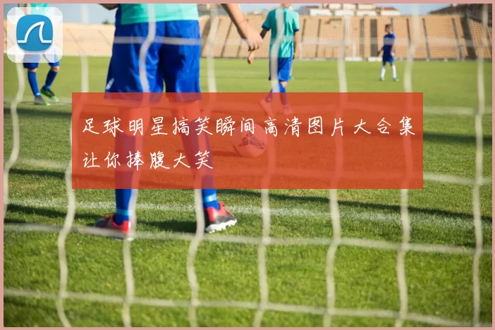 足球明星搞笑瞬间高清图片大合集让你捧腹大笑