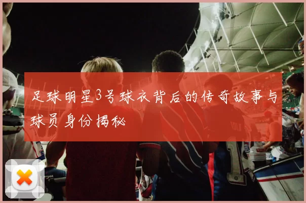 足球明星3号球衣背后的传奇故事与球员身份揭秘