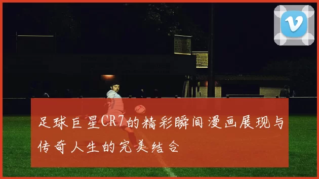 足球巨星CR7的精彩瞬间漫画展现与传奇人生的完美结合