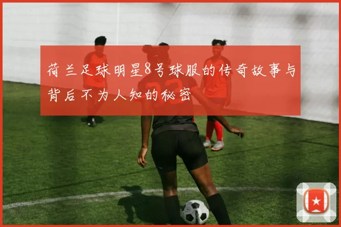 荷兰足球明星8号球服的传奇故事与背后不为人知的秘密