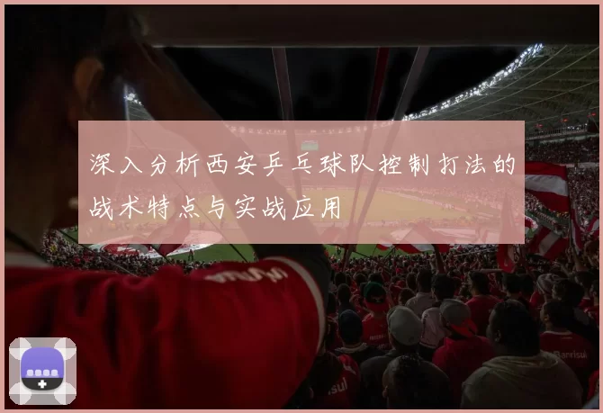 深入分析西安乒乓球队控制打法的战术特点与实战应用