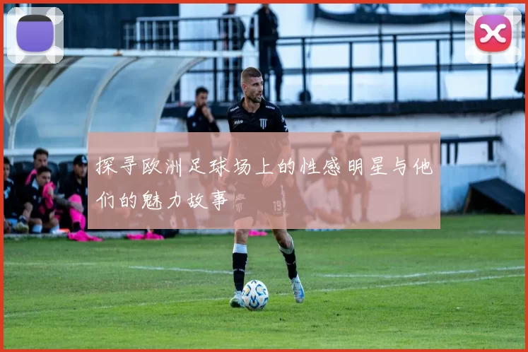 探寻欧洲足球场上的性感明星与他们的魅力故事