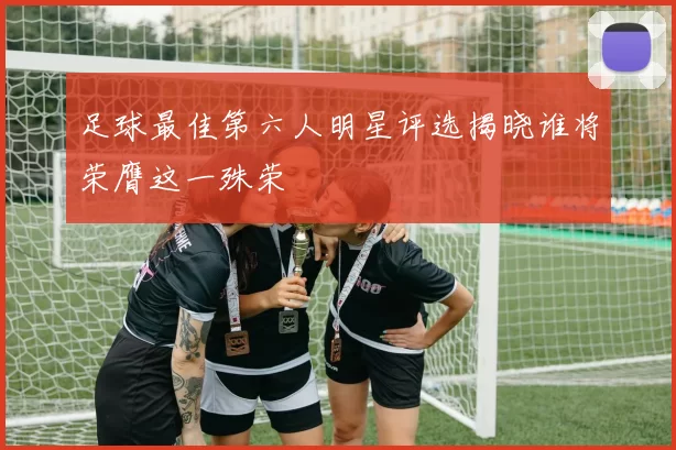 足球最佳第六人明星评选揭晓谁将荣膺这一殊荣