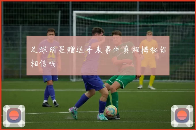 足球明星赠送手表事件真相揭秘你相信吗